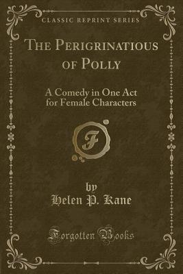 The Perigrinatious of Polly: A Comedy in One Act for Female Characters (Classic Reprint) - Kane, Helen P