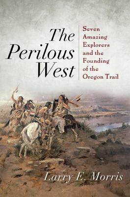 The Perilous West: Seven Amazing Explorers and the Founding of the Oregon Trail - Morris, Larry E