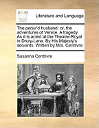 The Perjur'd Husband: Or, the Adventures of Venice. a Tragedy. as It Is Acted at the Theatre-Royal in Drury-Lane. by His Majesty's Servants. Written by Mrs. Centlivre.
