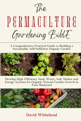 The Permaculture Gardening Bible: Develop High Efficiency Seed, Water, Soil, Shelter and Energy Systems for Organic Natural Garden Growth in Your Backyard - Whitehead, David