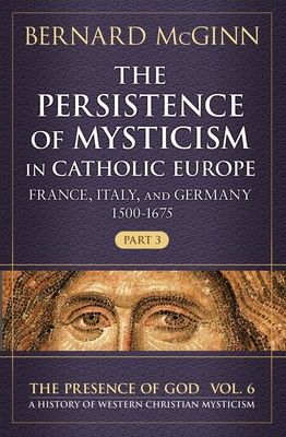 The Persistence of Mysticism in Catholic Europe: France, Italy, and Germany 1500-1675, Part 3 Volume 6 - McGinn, Bernard