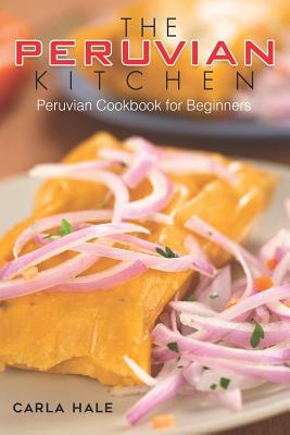 The Peruvian Kitchen: Peruvian Cookbook for Beginners - Hale, Carla