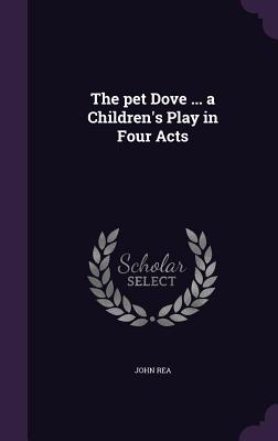 The pet Dove ... a Children's Play in Four Acts - Rea, John, Dr.