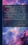 The Ph"nix, an Essay. Being an Attempt to Prove From History and Astronomical Calculations, That the Comet, Which, by Its Approximation to Our Earth, Occasioned the Change Made at the Fall and at the Deluge, Is the Real Ph"nix of the Ancients. by Joh