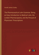 The Pharmaceutical Latin Grammar: Being an Easy Introduction to Medical Latin, the London Pharmacopoeia, and the Perusal of Physicians' Prescriptions