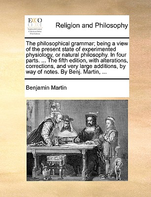 The Philosophical Grammar; Being a View of the Present State of Experimented Physiology, or Natural Philosophy. in Four Parts. ... the Fifth Edition, with Alterations, Corrections, and Very Large Additions, by Way of Notes. by Benj. Martin, ... - Martin, Benjamin