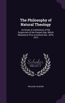 The Philosophy of Natural Theology: An Essay in Confutation of the Scepticism of the Present Day, Which Obtained a Prize at Oxford, Nov. 26Th, 1872 - Jackson, William