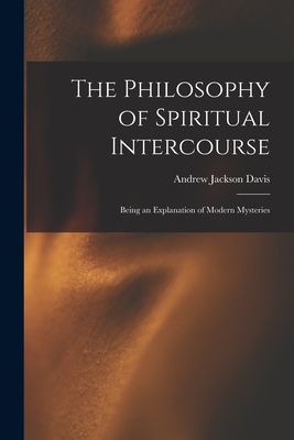 The Philosophy of Spiritual Intercourse: Being an Explanation of Modern Mysteries - Davis, Andrew Jackson 1826-1910