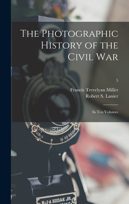 The Photographic History of the Civil War: in Ten Volumes; 5 - Miller, Francis Trevelyan 1877-1959, and Lanier, Robert S (Robert Sampson) 1 (Creator)