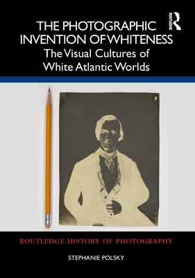 The Photographic Invention of Whiteness: The Visual Cultures of White Atlantic Worlds - Polsky, Stephanie