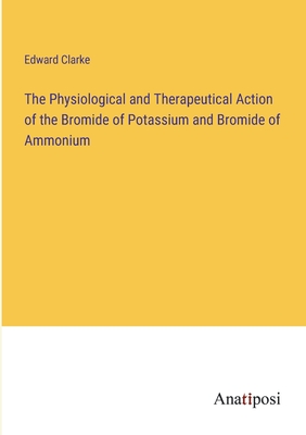 The Physiological and Therapeutical Action of the Bromide of Potassium and Bromide of Ammonium - Clarke, Edward