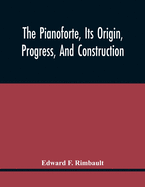 The Pianoforte, Its Origin, Progress, And Construction; With Some Account Of Instruments Of The Same Class Which Preceded It; Viz. The Clavichord, The Virginal, The Spinet, The Harpsichord, Etc.; To Which Is Added A Selection Of Interesting Specimens...