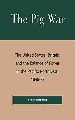 The Pig War: The United States, Britain, and the Balance of Power in the Pacific Northwest, 1846-1872 - Kaufman, Scott