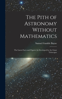 The Pith of Astronomy Without Mathematics: The Latest Facts and Figures As Developed by the Giant Telescopes - Bayne, Samuel Gamble