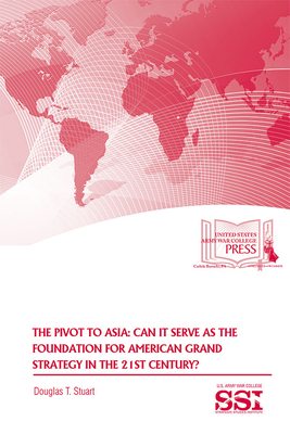 The Pivot to Asia: Can It Serve as the Foundation for American Grand Strategy in the 21st Century - Strategic Studies Institute (U S ) (Editor), and Army War College (U S ) (Editor), and Stuart, Douglas T