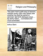 The plain man's path-way to heaven; wherein every man may clearly see whether he shall be saved or damned. Set forth dialogue-ways, ... By Arthur Dent ... Corrected and much amended.