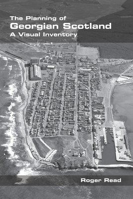 The Planning of Georgian Scotland: A Visual Inventory - Read, Roger