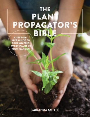 The Plant Propagator's Bible: A Step-By-Step Guide to Propagating Every Plant in Your Garden - Smith, Miranda