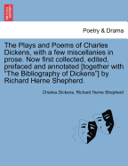 The Plays and Poems of Charles Dickens, with a Few Miscellanies in Prose. Now First Collected, Edited, Prefaced and Annotated [Together with the Bibliography of Dickens] by Richard Herne Shepherd. Vol. I.