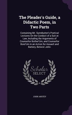 The Pleader's Guide, a Didactic Poem, in Two Parts: Containing Mr. Surrebutter's Poetical Lectures On the Conduct of a Suit at Law, Including the Arguments of Counsellor Bother'Um, and Counsellor Bore'Um in an Action for Assault and Battery, Betwixt John- - Anstey, John