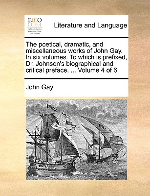 The Poetical, Dramatic, and Miscellaneous Works of John Gay. in Six Volumes. to Which Is Prefixed, Dr. Johnson's Biographical and Critical Preface. ... Volume 4 of 6 - Gay, John