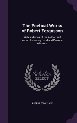 The Poetical Works of Robert Fergusson: With a Memoir of the Author, and Notes Illustrating Local and Personal Allusions - Fergusson, Robert