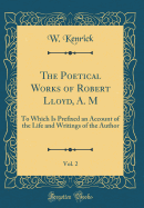 The Poetical Works of Robert Lloyd, A. M, Vol. 2: To Which Is Prefixed an Account of the Life and Writings of the Author (Classic Reprint)