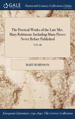 The Poetical Works of the Late Mrs. Mary Robinson: Including Many Pieces Never Before Published; VOL. III - Robinson, Mary