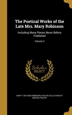 The Poetical Works of the Late Mrs. Mary Robinson: Including Many Pieces Never Before Published; Volume 2 - Robinson, Mary 1758-1800, and Kohler Collection of British Poetry (Creator)