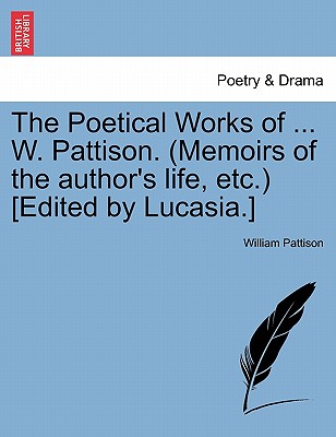 The Poetical Works of ... W. Pattison. (Memoirs of the Author's Life, Etc.) [Edited by Lucasia.] - Pattison, William