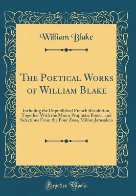 The Poetical Works of William Blake: Including the Unpublished French Revolution, Together with the Minor Prophetic Books, and Selections from the Four Zoas, Milton Jerusalem (Classic Reprint) - Blake, William