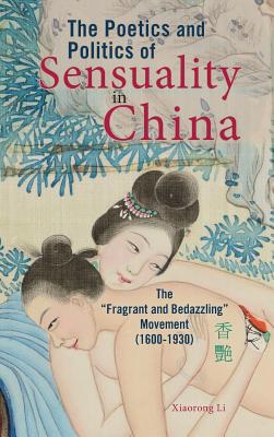 The Poetics and Politics of Sensuality in China: The "Fragrant and Bedazzling" Movement (1600-1930) - Li, Xiaorong