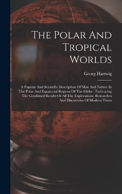 The Polar And Tropical Worlds: A Popular And Scientific Description Of Man And Nature In The Polar And Equatorial Regions Of The Globe: Embracing The Combined Results Of All The Explorations, Researches And Discoveries Of Modern Times - Hartwig, Georg