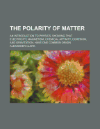 The Polarity of Matter; An Introduction to Physics, Showing That Electricity, Magnetism, Chemical Affinity, Cohesion, and Gravitation, Have One Common - Clark, Alexander