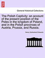 The Polish Captivity: An Account of the Present Position of the Poles in the Kingdom of Poland, and in the Polish Provinces of Austria, Prussia, and Russia.