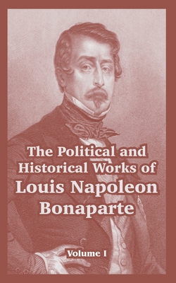 The Political and Historical Works of Louis Napoleon Bonaparte: Volume I - Bonaparte, Louis Napoleon