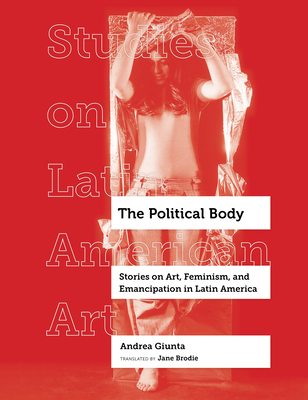 The Political Body: Stories on Art, Feminism, and Emancipation in Latin America Volume 6 - Giunta, Andrea, and Brodie, Jane (Translated by)