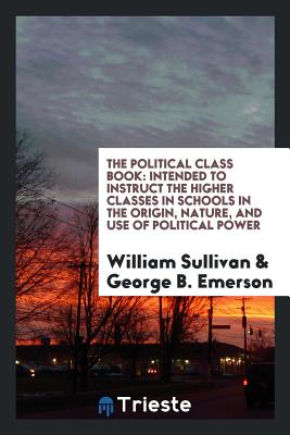 The Political Class Book: Intended to Instruct the Higher Classes in Schools in the Origin, Nature, and Use of Political Power - Sullivan, William, and Emerson, George B