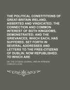 The Political Constititions of Great-Britain and Ireland, Asserted and Vindicated; The Connection and Common Interest of Both Kingdoms, Demonstrated; And the Grievances, Which Each, Has Suffered, Set Forth in Several Addresses and Letters to the Free-Citi
