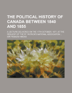 The Political History of Canada Between 1840 and 1855. a Lecture Delivered on the 17th October, 1877, at the Request of the St. Patrick's National Association ..