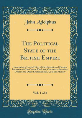 The Political State of the British Empire, Vol. 1 of 4: Containing a General View of the Domestic and Foreign Possessions of the Crown; The Laws, Commerce, Revenues, Offices, and Other Establishments, Civil and Military (Classic Reprint) - Adolphus, John