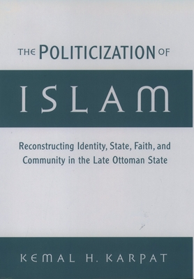 The Politicization of Islam: Reconstructing Identity, State, Faith, and Community in the Late Ottoman State - Karpat, Kemal H