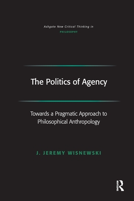 The Politics of Agency: Toward a Pragmatic Approach to Philosophical Anthropology - Wisnewski, J Jeremy