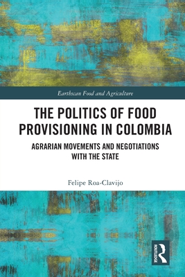 The Politics of Food Provisioning in Colombia: Agrarian Movements and Negotiations with the State - Roa-Clavijo, Felipe