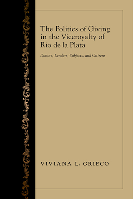 The Politics of Giving in the Viceroyalty of Rio de la Plata: Donors, Lenders, Subjects, and Citizens - Grieco, Viviana L