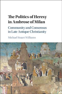 The Politics of Heresy in Ambrose of Milan: Community and Consensus in Late Antique Christianity - Williams, Michael Stuart