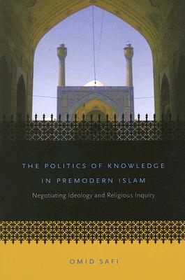 The Politics of Knowledge in Premodern Islam: Negotiating Ideology and Religious Inquiry - Safi, Omid