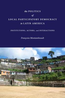 The Politics of Local Participatory Democracy in Latin America: Institutions, Actors, and Interactions - Montambeault, Franoise