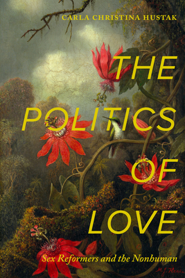 The Politics of Love: Sex Reformers and the Nonhuman - Hustak, Carla Christina