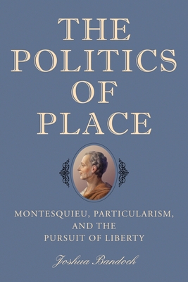 The Politics of Place: Montesquieu, Particularism, and the Pursuit of Liberty - Bandoch, Joshua